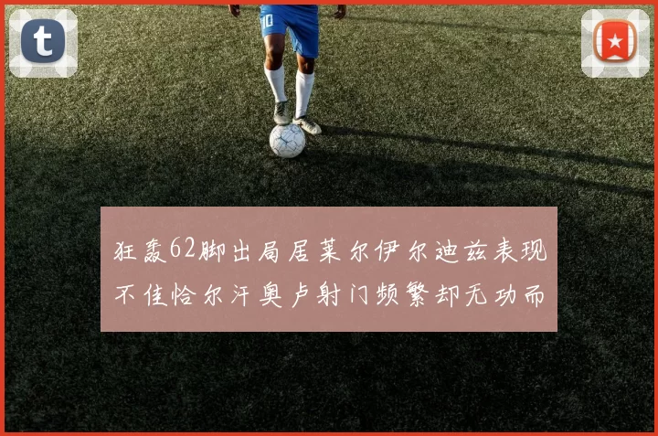 狂轰62脚出局居莱尔伊尔迪兹表现不佳恰尔汗奥卢射门频繁却无功而返