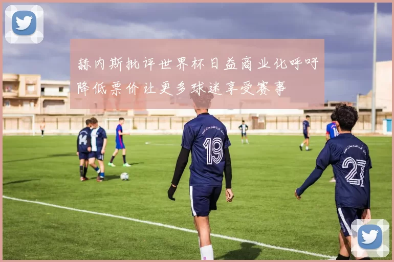 赫内斯批评世界杯日益商业化呼吁降低票价让更多球迷享受赛事